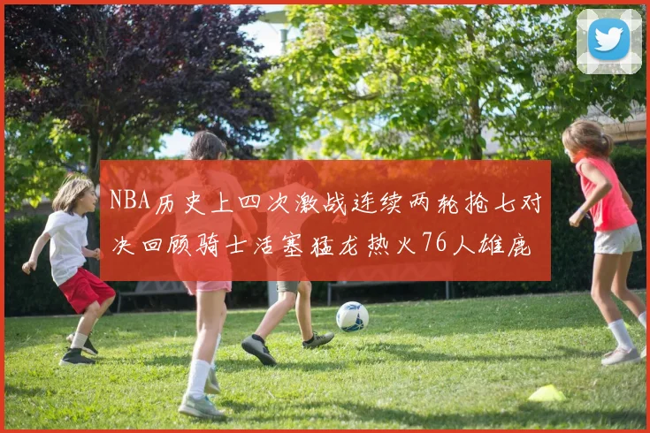 NBA历史上四次激战连续两轮抢七对决回顾骑士活塞猛龙热火76人雄鹿子弹马刺